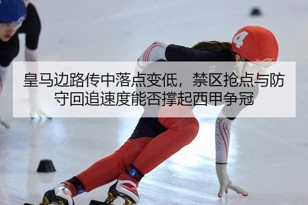 皇马边路传中落点变低，禁区抢点与防守回追速度能否撑起西甲争冠
